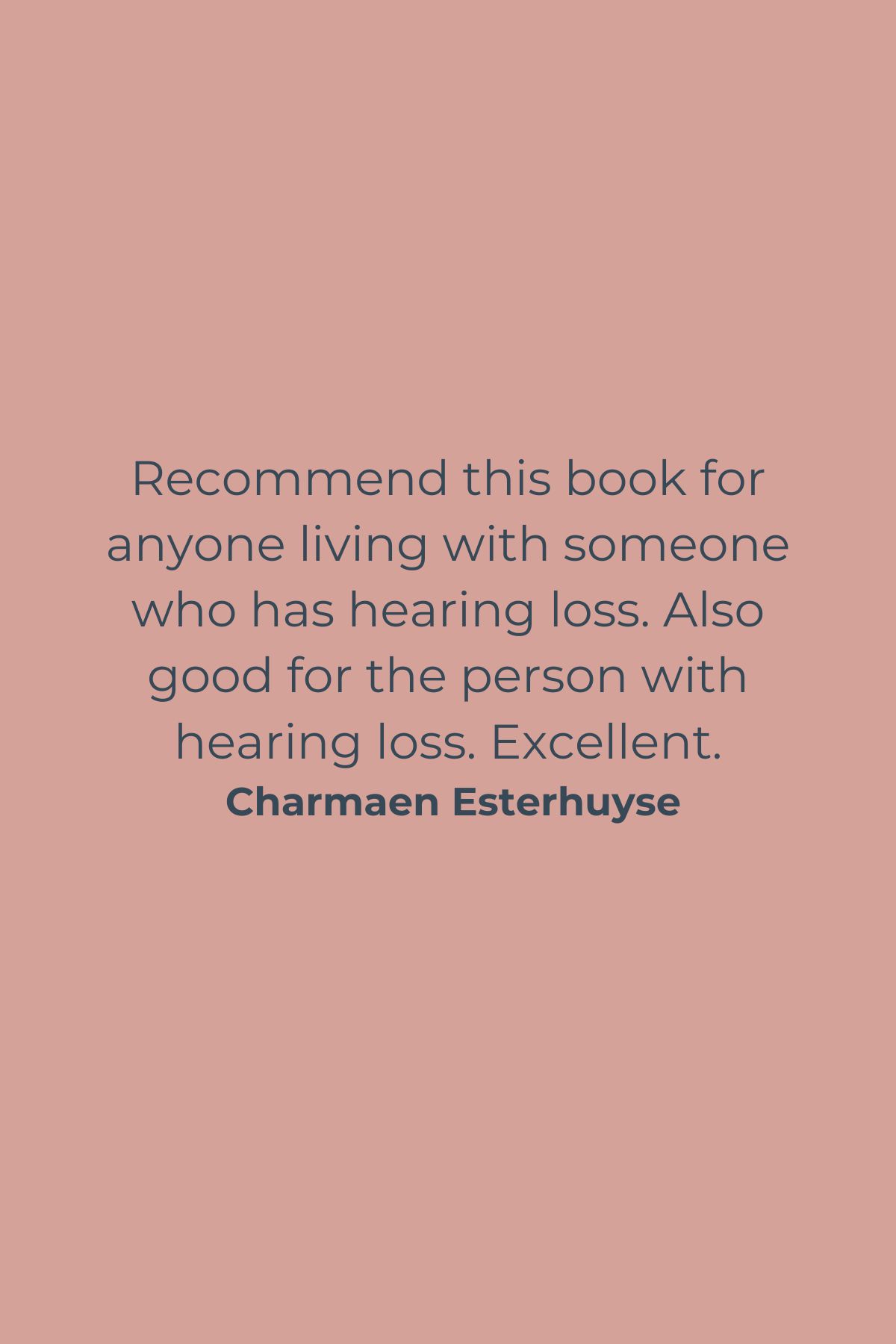 Recommend this book for anyone living with someone who has hearing loss. Also good for the person with hearing loss. Excellent. Charmaen Esterhuyse